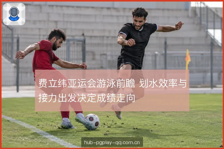 费立纬亚运会游泳前瞻 划水效率与接力出发决定成绩走向